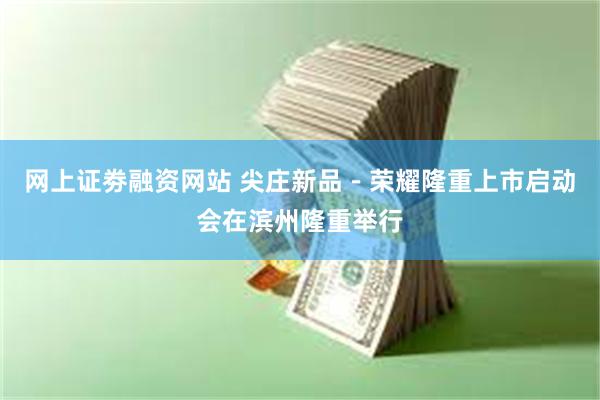 网上证劵融资网站 尖庄新品－荣耀隆重上市启动会在滨州隆重举行