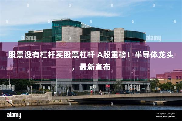 股票没有杠杆买股票杠杆 A股重磅！半导体龙头，最新宣布