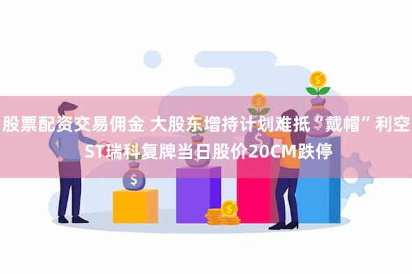 股票配资交易佣金 大股东增持计划难抵“戴帽”利空 ST瑞科复牌当日股价20CM跌停