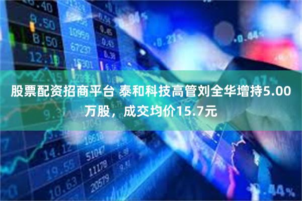 股票配资招商平台 泰和科技高管刘全华增持5.00万股，成交均价15.7元