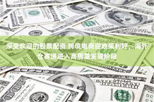 深受欢迎的股票配资 跨境电商迎政策利好，海外仓赛道进入高质量发展阶段