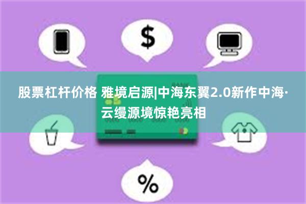 股票杠杆价格 雅境启源|中海东翼2.0新作中海·云缦源境惊艳亮相