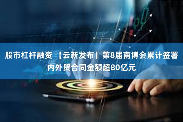 股市杠杆融资 【云新发布】第8届南博会累计签署内外贸合同金额超80亿元