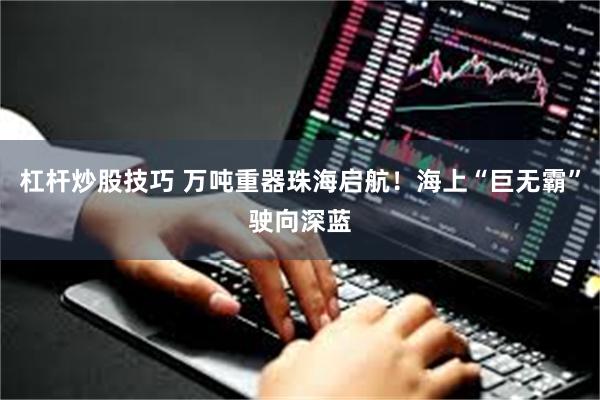 杠杆炒股技巧 万吨重器珠海启航！海上“巨无霸”驶向深蓝