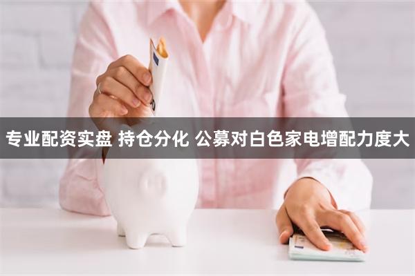 专业配资实盘 持仓分化 公募对白色家电增配力度大