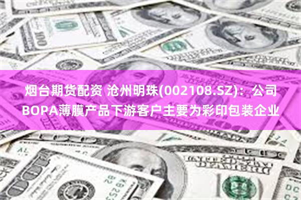 烟台期货配资 沧州明珠(002108.SZ)：公司BOPA薄膜产品下游客户主要为彩印包装企业