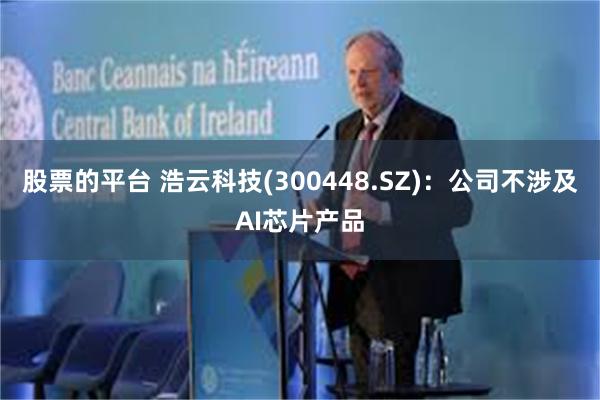 股票的平台 浩云科技(300448.SZ)：公司不涉及AI芯片产品