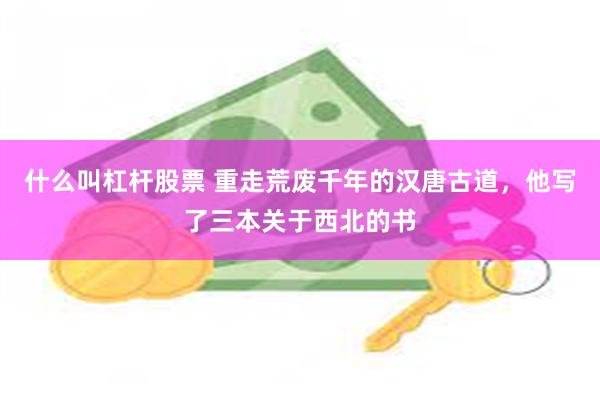 什么叫杠杆股票 重走荒废千年的汉唐古道，他写了三本关于西北的书