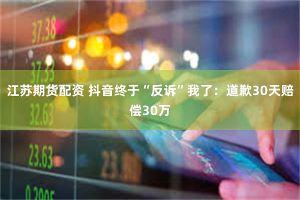 江苏期货配资 抖音终于“反诉”我了：道歉30天赔偿30万