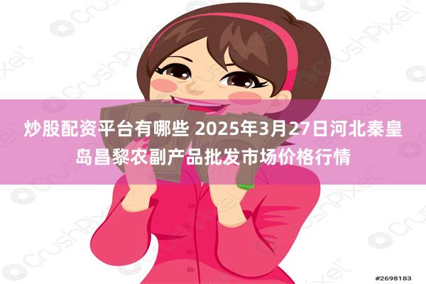 炒股配资平台有哪些 2025年3月27日河北秦皇岛昌黎农副产品批发市场价格行情