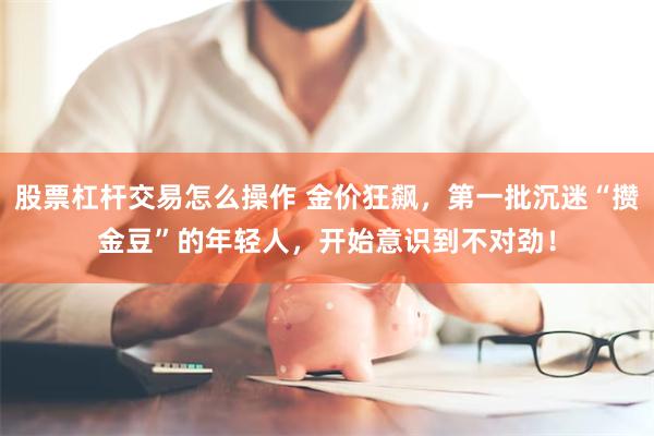 股票杠杆交易怎么操作 金价狂飙，第一批沉迷“攒金豆”的年轻人，开始意识到不对劲！