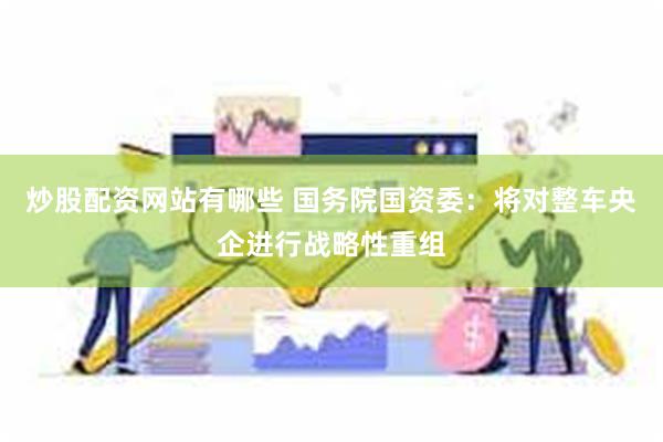 炒股配资网站有哪些 国务院国资委：将对整车央企进行战略性重组