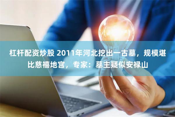 杠杆配资炒股 2011年河北挖出一古墓，规模堪比慈禧地宫，专家：墓主疑似安禄山