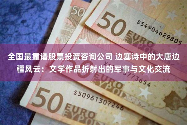 全国最靠谱股票投资咨询公司 边塞诗中的大唐边疆风云：文学作品折射出的军事与文化交流