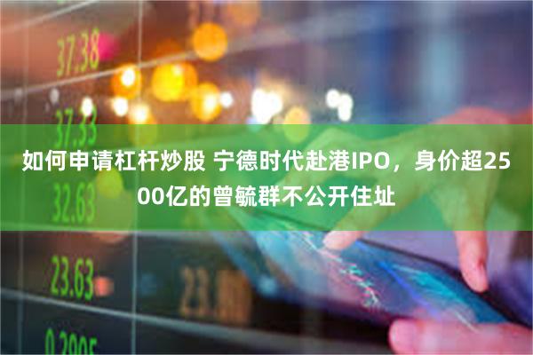 如何申请杠杆炒股 宁德时代赴港IPO，身价超2500亿的曾毓群不公开住址