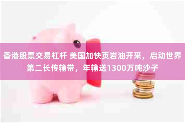香港股票交易杠杆 美国加快页岩油开采，启动世界第二长传输带，年输送1300万吨沙子