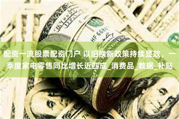 配资一流股票配资门户 以旧换新政策持续显效，一季度家电零售同比增长近四成_消费品_数据_补贴