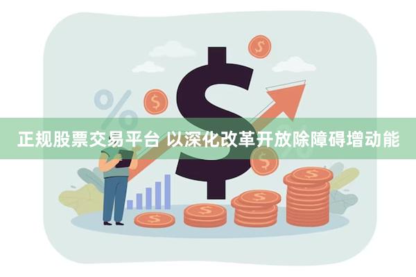 正规股票交易平台 以深化改革开放除障碍增动能