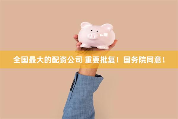 全国最大的配资公司 重要批复！国务院同意！