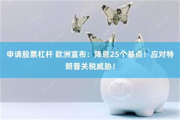 申请股票杠杆 欧洲宣布：降息25个基点！应对特朗普关税威胁！