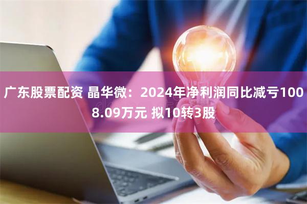 广东股票配资 晶华微：2024年净利润同比减亏1008.09万元 拟10转3股