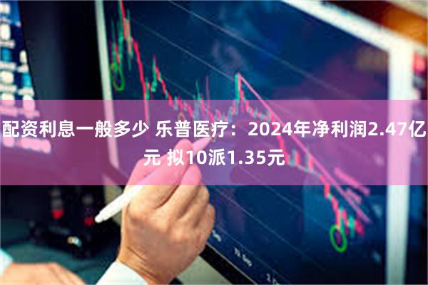 配资利息一般多少 乐普医疗：2024年净利润2.47亿元 拟10派1.35元