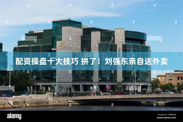 配资操盘十大技巧 拼了！刘强东亲自送外卖