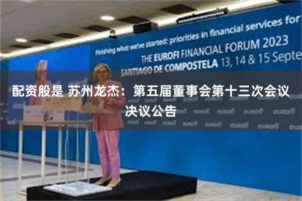 配资股是 苏州龙杰：第五届董事会第十三次会议决议公告