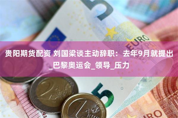 贵阳期货配资 刘国梁谈主动辞职：去年9月就提出_巴黎奥运会_领导_压力