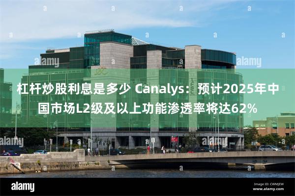 杠杆炒股利息是多少 Canalys：预计2025年中国市场L2级及以上功能渗透率将达62%
