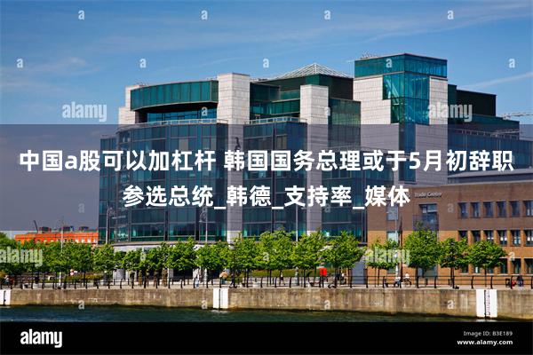 中国a股可以加杠杆 韩国国务总理或于5月初辞职参选总统_韩德_支持率_媒体
