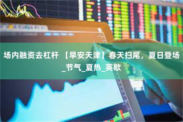 场内融资去杠杆 【早安天津】春天扫尾，夏日登场_节气_夏热_英歇