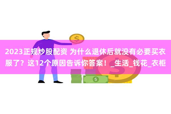 2023正规炒股配资 为什么退休后就没有必要买衣服了？这12个原因告诉你答案！_生活_钱花_衣柜