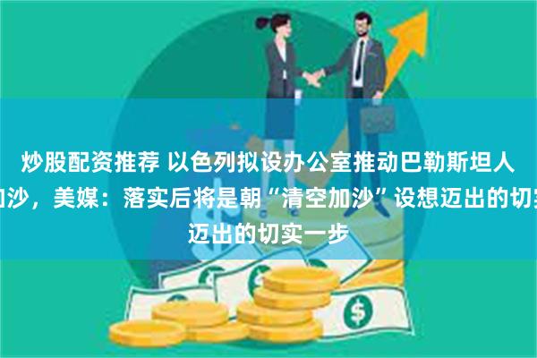 炒股配资推荐 以色列拟设办公室推动巴勒斯坦人离开加沙，美媒：落实后将是朝“清空加沙”设想迈出的切实一步