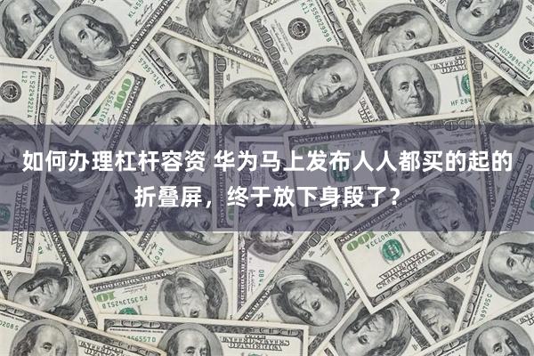 如何办理杠杆容资 华为马上发布人人都买的起的折叠屏，终于放下身段了？
