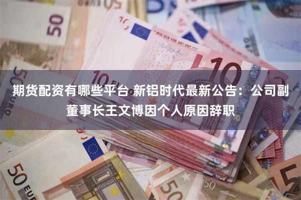 期货配资有哪些平台 新铝时代最新公告：公司副董事长王文博因个人原因辞职