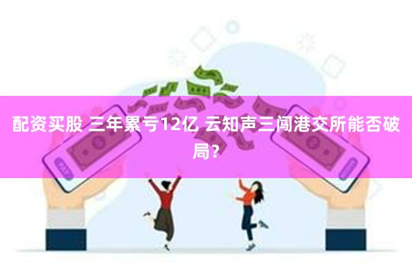 配资买股 三年累亏12亿 云知声三闯港交所能否破局？