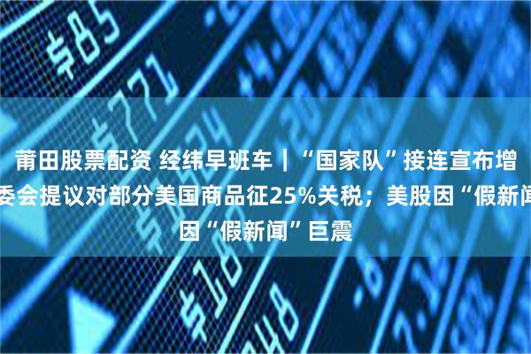 莆田股票配资 经纬早班车｜“国家队”接连宣布增持；欧委会提议对部分美国商品征25%关税；美股因“假新闻”巨震