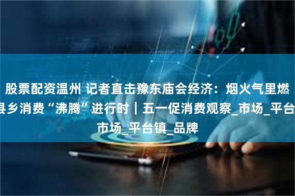 股票配资温州 记者直击豫东庙会经济：烟火气里燃商机，县乡消费“沸腾”进行时｜五一促消费观察_市场_平台镇_品牌