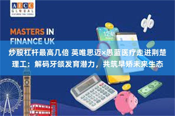 炒股杠杆最高几倍 英唯思迈×愚蓝医疗走进荆楚理工：解码牙颌发育潜力，共筑早矫未来生态