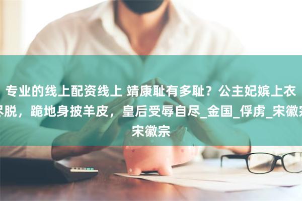 专业的线上配资线上 靖康耻有多耻？公主妃嫔上衣尽脱，跪地身披羊皮，皇后受辱自尽_金国_俘虏_宋徽宗