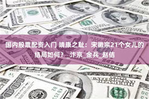 国内股票配资入门 靖康之耻：宋徽宗21个女儿的结局如何？_汴京_金兵_赵佶