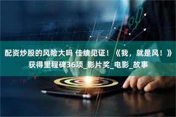 配资炒股的风险大吗 佳绩见证！《我，就是风！》获得里程碑36项_影片奖_电影_故事