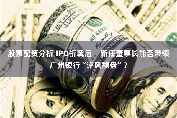 股票配资分析 IPO折戟后    新任董事长能否带领广州银行“逆风翻盘”？