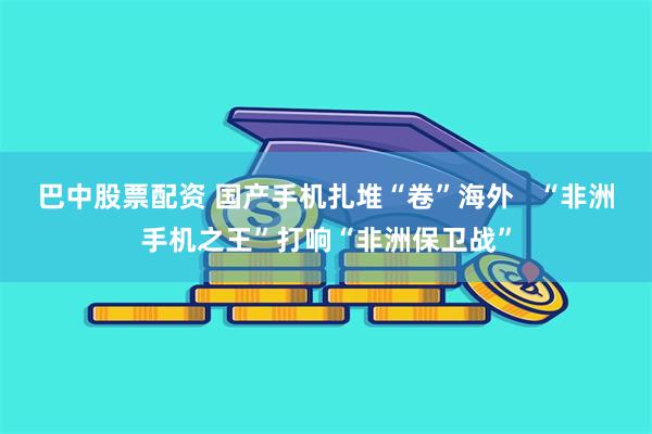 巴中股票配资 国产手机扎堆“卷”海外   “非洲手机之王”打响“非洲保卫战”