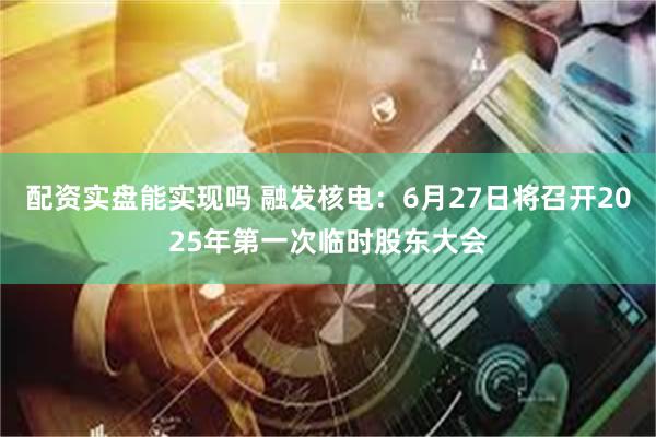 配资实盘能实现吗 融发核电：6月27日将召开2025年第一次临时股东大会