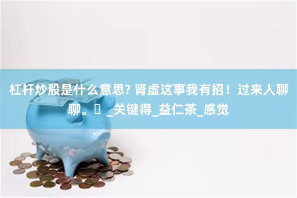 杠杆炒股是什么意思? 肾虚这事我有招！过来人聊聊。​_关键得_益仁茶_感觉