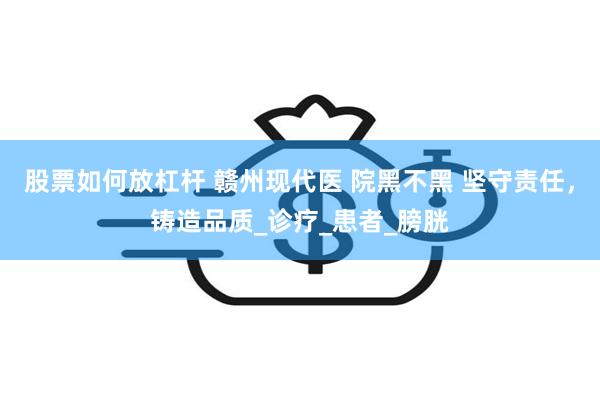 股票如何放杠杆 赣州现代医 院黑不黑 坚守责任，铸造品质_诊疗_患者_膀胱