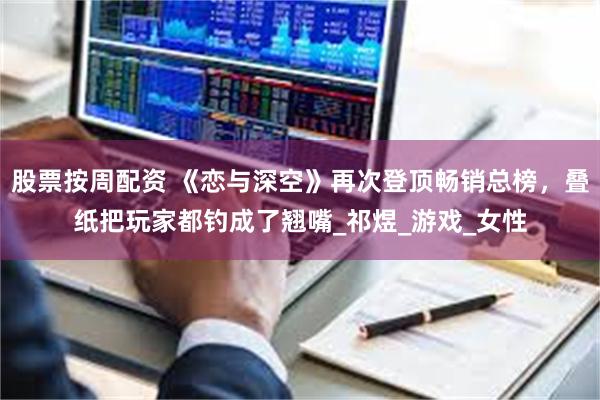 股票按周配资 《恋与深空》再次登顶畅销总榜，叠纸把玩家都钓成了翘嘴_祁煜_游戏_女性