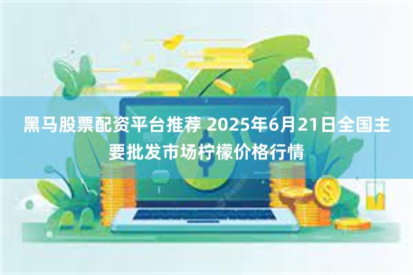黑马股票配资平台推荐 2025年6月21日全国主要批发市场柠檬价格行情